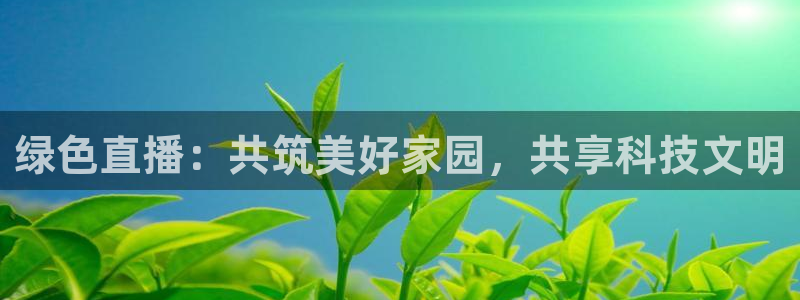 绿色直播：共筑美好家园，共享科技文明